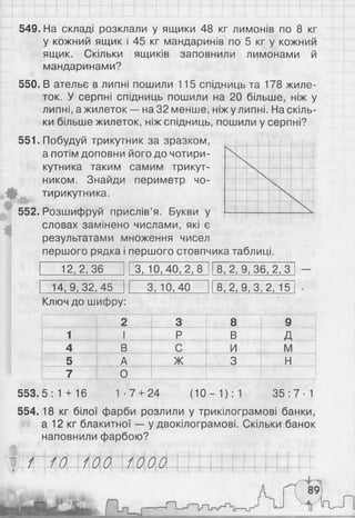 549. На складі розклали у ящики 48 кг лимонів по 8 кг
у кожний ящик і 45 кг мандаринів по 5 кг у кожний
ящик. Скільки ящиків заповнили лимонами й
мандаринами?
550. В ательє в липні пошили 115 спідниць та 178 жиле­
ток. У серпні спідниць пошили на 20 більше, ніж у
липні, ажилеток — на32 менше, ніжулипні. Наскіль­
ки більше жилеток, ніж спідниць, пошили у серпні?
551. Побудуй трикутник за зразком,
а потім доповни його до чотири­
кутника таким самим трикут­
ником. Знайди периметр чо­
тирикутника.
552. Розшифруй прислів’я. Букви у
словах замінено числами, які є
результатами множення чисел
першого рядка і першого стовпчика таблиці.
12,2,36 3, 10,40,2,8 8,2,9,36,2,3
14,9,32,45 3, 10,40 8,2, 9, 3,2, 15
Ключ до шифру:
2 3 8 9
1 І Р В д
4 В С и і м
5 А ж 3 н
7 О
553.5:1 + 16 1-7 + 24 (10 - 1 ) : 1 3 5 :7 -1
554.18 кг білої фарби розлили у трикілограмові банки,
а 12 кг блакитної — у двокілограмові. Скільки банок
наповнили фарбою?
г/іі ІМ-ЬШ ШШ і І ММII I IІ±±
i r V H
 