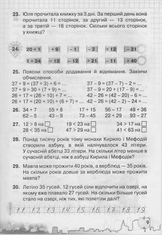 23. Юля прочитала книжку за 3 дні. За перший день вона
прочитала 11 сторінок, за другий — 13 сторінок,
а за третій — 16 сторінок. Скільки всього сторінок
у книжці?
24. 20+1 +9 — 1 і- 2 і і+12 1-31
1+ 24 (+13 —12| (+21) |-11| 1+40
25. Поясни способи додавання й віднімання. Закінчи
обчислення.
37 + 9 = (37 + 3) + 6 = ... 37 - 9 = (37 - 7) - 2 = ...
37 + 9 = ЗО + (7 + 9) = ... 37 - 9 = 20 + (17 - 9) = ...
26 + 17 = (26 + 10) + 7 = ... 42 - 26 = (42 - 20) - 6 = ...
26 + 17 = (20 + 10) + (6 + 7) = ... 42 - 26 = (42 - 2) - 24 = ...
2 6 .3 4 + 7 55 + 8 17+15 5 6 - 17 48 + 36
6 2 -5 4 3 -9 7 3 -4 5 22 + 29 9 3 -2 7
27. 12 > 8 н а П 1 9 < 2 3 н а П 3 4 > 1 7 н а П
28 < 35 на□ 47 > 29 на[Ц 4 1 < 6 3 н а П
28. Понад тисячу років тому монахи Кирило і Мефодій
створили азбуку, в якій налічувалося 43 літери.
У сучасній абетці 33 літери. На скільки літер менше в
сучасній абетці, ніж в азбуці Кирила і Мефодія?
29. Мавпа може прожити 40 років, а верблюд — 35 років.
На скільки років довше за верблюда може прожити
мавпа?
30. Летіло 35 гусей. 12 гусей сіли відпочити на озері, на
якому вже плавало 27 гусей. На скільки більше гусей
стало на озері, ніж тих, які полетіли далі?
Ш 114 М N4 М і і І^МІФФ/ І
 
