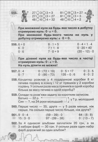 555. 27 О З О 3 = 3 8 1 0 9 0 3 = 27
27 0 3 0 3 = 27 81 0 9 0 3 = 3
48 0 6 0 4 = 32 48 О 6 0 4 = 2
При множенні нуля на будь-яке число в добутку
отримуємо нуль: 0 •а = 0 .
При множенні будь-якого числа на нуль у
добутку отримуємо нуль: а •0 = О.
556. 6 + 0 8 - 1 + 5 0 - 4 + 1 -4
6 - 0 7 + 1 - 8 0-20 + 40
0 - 6 7 - 0 + 9 ( 2 0 - 1 2 ) ■0
При діленні нуля на будь-яке число в частці
отримуємо нуль: 0 : а = 0 .
На нуль ділити не можна!
0 : 5 + 1 7
1 3 5 - 0 : 6
0 : 3 - 5
6 - 0 : 2
557.0:4 0 : (72+ 19)
0 : 7 0 : (90 - 73)
558. Кондитер розклав у 4 подарункові коробки 8 кг
печива порівну в кожну і 1 2 кг пряників у 2 коробки
порівну. У скільки разів маса пряників в одній коробці
більша за масу печива в одній коробці?
559. Склади та розв’яжи задачу за коротким записом.
Батько — 32 р. ^ у ? р. молодший
Син — ?, на 24 роки молодший —
560. Перше число — 35, друге — у 5 разів менше, ніж
перше. На скільки перше число більше, ніж друге?
561.9 0 :4 (59 - 39) ■0 64 : ( 8 : 8 )
1 5 : 3 - 0 97 (39-38) 0 : (13 - 7)
562.3а 4 однакові альбоми заплатили 20 грн, а за
З набори фарб — ЗО грн. У скільки разів один набір
фарб дорожчий за один альбом?
 