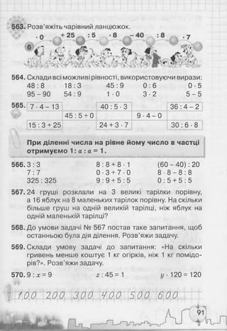 563. Розв’яжіть чарівний ланцюжок.
564. Склади всі можливі рівності, використовуючи вирази:
48:8 18:3 45 :9 0 : 6 0 -5
9 5 - 9 0 54:9 1 - 0 3 -2 5 - 5
7 - 4 - 1 3 40 : 5 ■3 36 : 4 - 2
45 : 5 + 0 9 - 4 - 0
15:3 + 25 24 + 3 - 7 ЗО : 6 ■8
При діленні числа на рівне йому число в частці
отримуємо 1: а : а = 1.
■ ■ ■ ■ ■ н и ш ш н н а в н н в н н н м н н н н н н и я ш н в н м н н н в н н и н в в н м в м н н н н в н н ш в
566.3 : 3 8 : 8 + 8 1 (60 - 40): 20
7 :7 0 - 3 + 7 0 8 - 8 - 8 : 8
325:325 9 : 9 + 5 : 5 0 : 5 + 5 : 5
567.24 груші розклали на 3 великі тарілки порівну,
а 16 яблук на 8 маленьких тарілок порівну. На скільки
більше груш на одній великій тарілці, ніж яблук на
одній маленькій тарілці?
568. До умови задачі № 567 постав таке запитання, щоб
останньою була дія ділення. Розв’яжи задачу.
569. Склади умову задачі до запитання: «На скільки
гривень менше коштує 1 кг огірків, ніж 1 кг помідо­
рів?». Розв’яжи задачу.
570.9: * = 9 2: 4 5 = 1 у 120=120
100 200 300 400 500 600
 