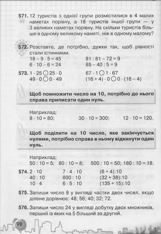 571.12 туристів з однієї групи розмістилися в 4 малих
наметах порівну, а 18 туристів іншої групи — у
З великих наметах порівну. На скільки туристів біль­
ше в одному великому наметі, ніж в одному малому?
572. Розставте, де потрібно, дужки так, щоб рівності
стали істинними.
1 8 - 9 - 5 = 4 5 81 : 81 - 7 2 = 9
6 - 1 0 - 6 = 24 8 5 - 4 0 : 5 = 9
573.1 - 2 5 0 2 5 - 0 67 - 1О 1 ■67
4 9 - 0 0 0 - 4 9 (16 + 4 ) - 0 О 0 - (16-4)
Щоб помножити число на 10, потрібно до нього
справа приписати один нуль.
Наприклад:
8-10 = 80; 30-10 = 300; 12-10=120.
Щоб поділити на 10 число, яке закінчується
нулями, потрібно справа в ньому відкинути один
нуль.
Наприклад:
50:10 = 5; 80:10 = 8 ; 500 : 10 = 50; 180 : 10 = 18.
574.2-10 7 - 4 - 1 0 ( 6 + 4):10
40:10 800:10 (32 + 38):10
10-4 6 - 5 : 1 0 (135 + 15): 10
575. Запиши число 8 у вигляді частки двох чисел, якщо
ділене дорівнює: 48; 56; 40; 32; 72.
576. Запиши число 24 у вигляді добутку двох множників,
перший із яких на 5 більший за другий.
 