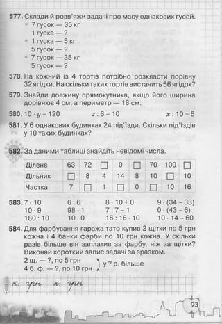 577. Склади й розв’яжи задачі про масу однакових гусей.
7 гусок — 35 кг
1 гуска — ?
1 гуска — 5 кг
5 гусок — ?
7 гусок — 35 кг
5 гусок — ?
578. На кожний із 4 тортів потрібно розкласти порівну
32 ягідки. На скільки такихтортів вистачить 56 ягідок?
579. Знайди довжину прямокутника, якщо його ширина
дорівнює 4 см, а периметр — 18 см.
580.10 ■ї/ = 120 2 : 6 = 1 0 х : 1 0 = 5
581. У 6 однакових будинках 24 під’їзди. Скільки під’їздів
у 1 0 таких будинках?
582. За даними таблиці знайдіть невідомі числа.
Ділене 63 72 □ 0
□ 70 1 0 0
□
Дільник □ 8 4 14 8 1 0
□ 1 0
Частка 7 □ 1
□ 0
□ 1 0 16
7- 10 6 : 6 8 1 0 + 0 9 ■(34 -33)
10-9 98 • 1 7 7 - 1 0 ■(43 - 6 )
180: 1 0 1 0 - 0 16 : 16 1 0 10 ■14 - 6 0
584. Для фарбування гаража тато купив 2 щітки по 5 грн
кожна і 4 банки фарби по 10 грн кожна. У скільки
разів більше він заплатив за фарбу, ніж за щітки?
Виконай короткий запис задачі за зразком.
2 щ. — ?, по 5 грн
4 б. ф. — ?, по 10 грн )у ? р. більше
-
К' пльн,'ірм ,
/ І
93
 