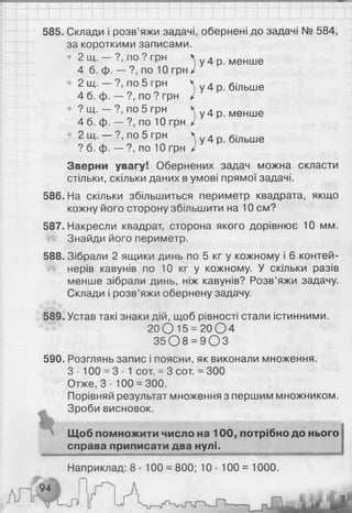 585. Склади і розв’яжи задачі, обернені до задачі № 584,
за короткими записами.
• 2 щ . - ? , п о ? г р н у 4 р. менше
4 б. ф. — ?, по 10 грн і
2 щ. — ?, по 5 грн Ч у 4 р б(льше
4 б. ф. — ?, по ? грн /
? Щ. — ?, по 5 грн Ч у 4 р менШе
4 б. ф. — ?, по 10 грн /
2 Щ. ?, по 5 грн Чу 4 р більше
? б. ф. — ?, по 1 0 грн і
Зверни увагу! Обернених задач можна скласти
стільки, скільки даних в умові прямої задачі.
586. На скільки збільшиться периметр квадрата, якщо
кожну його сторону збільшити на 1 0 см?
587. Накресли квадрат, сторона якого дорівнює 10 мм.
Знайди його периметр.
588. Зібрали 2 ящики динь по 5 кг у кожному і 6 контей­
нерів кавунів по 10 кг у кожному. У скільки разів
менше зібрали динь, ніж кавунів? Розв’яжи задачу.
Склади і розв’яжи обернену задачу.
589. Устав такі знаки дій, щоб рівності стали істинними.
2 0 0 1 5 = 2 0 0 4
35 0 8 = 9 0 3
590. Розглянь запис і поясни, як виконали множення.
З • 100 = 3- 1 сот. = 3 сот. = 300
Отже, 3 ■100 = 300.
Порівняй результат множення з першим множником.
Зроби висновок.
Щоб помножити число на 100, потрібно до нього
справа приписати два нулі.
Наприклад: 8 • 100 = 800; 10 • 100 = 1000.
 
