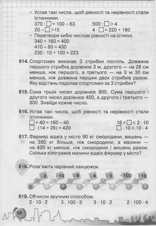 • Устав такі числа, щоб рівності та нерівності стали
істинними.
• Перетвори хибні числові рівності на істинні.
340+ 160 = 400
4 1 0 -8 0 = 430
230: 10+ 100 = 223
614. Спортсмен виконав 3 стрибки поспіль. Довжина
першого стрибка дорівнює 3 м, другого — на 28 см
менша, ніж першого, а третього — на 3 м ЗО см
менша, ніж довжина перших двох стрибків разом.
Яку відстань подолав спортсмен за 3 стрибки?
615. Сума трьох чисел дорівнює 900. Сума першого і
другого чисел дорівнює 400, а другого і третього —
800. Знайди кожне число.
616 . Устав такі числа, щоб рівності та нерівності стали
істинними.
617. Фермер відвіз у місто 90 кг смородини, вишень —
на 380 кг більше, ніж смородини, а малини —
на 420 кг менше, ніж смородини і вишень разом.
Скільки кілограмів малини відвіз фермер у місто?
618. Розв’яжіть чарівний ланцюжок.
370 : □ = 100-63
20 - □ >15
500 : □ > 4
4 -П = 2 2 0 + 180
□ + 40= 160-40
□ ■(14+ 28) = 420
16 + □ < 2 ■1 0
□ ■10<10-4
: 5 -100 :10
619. Обчисли зручним способом.
2 - 1 0 - 2 3- 100 -3 3 - 1 0 - 2 2 - 100-4
 