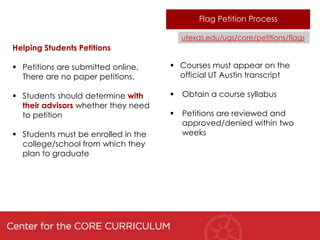 Flag Petition Process

                                         utexas.edu/ugs/core/petitions/flags
Helping Students Petitions

 Petitions are submitted online.     Courses must appear on the
  There are no paper petitions.        official UT Austin transcript

 Students should determine with        Obtain a course syllabus
  their advisors whether they need
  to petition                           Petitions are reviewed and
                                         approved/denied within two
 Students must be enrolled in the       weeks
  college/school from which they
  plan to graduate
 