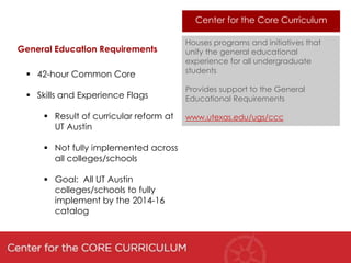 Center for the Core Curriculum

                                        Houses programs and initiatives that
General Education Requirements          unify the general educational
                                        experience for all undergraduate
  42-hour Common Core                  students

                                        Provides support to the General
  Skills and Experience Flags          Educational Requirements

      Result of curricular reform at   www.utexas.edu/ugs/ccc
       UT Austin

      Not fully implemented across
       all colleges/schools

      Goal: All UT Austin
       colleges/schools to fully
       implement by the 2014-16
       catalog
 