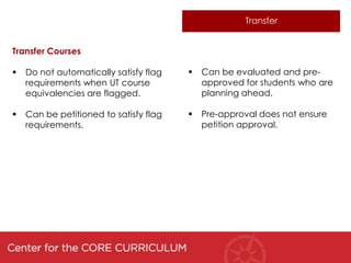 Transfer


Transfer Courses

   Do not automatically satisfy flag      Can be evaluated and pre-
    requirements when UT course             approved for students who are
    equivalencies are flagged.              planning ahead.

   Can be petitioned to satisfy flag      Pre-approval does not ensure
    requirements.                           petition approval.
 