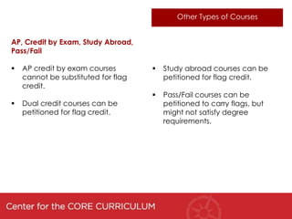 Other Types of Courses


AP, Credit by Exam, Study Abroad,
Pass/Fail

   AP credit by exam courses           Study abroad courses can be
    cannot be substituted for flag       petitioned for flag credit.
    credit.
                                        Pass/Fail courses can be
   Dual credit courses can be           petitioned to carry flags, but
    petitioned for flag credit.          might not satisfy degree
                                         requirements.
 