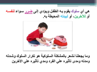 هي أي سلوك يقوم باه الطفال ويا دي لاى ضارر ساواء لنفساه 
أو للآخرين، أو لبيئته المحيطة به. 
وما يجعلنا نشعر بالمشكلة السلوكية هو تكرار السلوك وشادته 
ومدته ومدى تأثيره علي الفرد ومدي تأثيره علي الأخرين 
 