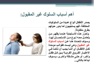 أهم أسباب السلوك غير المقبول: 
يصدر الأطفال أنواع عديدة من السلوكيات 
المختلفة، فهم يستجيبون لما يدور حاولهم 
بطرق متفاوتة. 
وتعااز هااذه الاسااتجابة عناادما يظهاار ماان 
يتعامااال معاااه ناااوع مااان الاستحساااان لهاااا، 
وسااوف نتحاادث هنااا عاان أسااباب الساالوك 
غير المقباول وهاى ليسات كقوالاب موحادة 
لكااال الأطفاااال أي أنناااا يجاااب أن نأخاااذ فاااي 
الاعتباااار الفاااروق الفردياااة باااين كااال طفااال 
وأخاار، أو حتااى مشااكلة وأخاارى، وسااوف 
نبدأها بالتالي... 
 