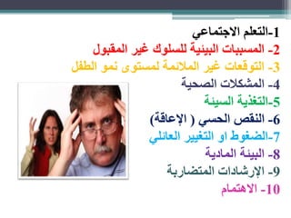 -1 التعلم الاجتماعي 
-2 المسببات البيئية للسلوك غير المقبول 
-3 التوقعات غير الملائمة لمستوى نمو الطفل 
-4 المشكلات الصحية 
-5 التغذية السيئة 
-6 النقص الحسي ) الإعاقة( 
-7 الضغوط او التغيير العائلي 
-8 البيئة المادية 
-9 الإرشادات المتضاربة 
-10 الاهتمام 
 