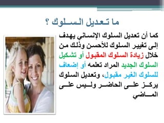 ما تـعـديل الـســلوك ؟ 
كما أن تعاديل السالوك الإنسااني يهادف 
لااى تغيياار الساالوك لذحساان وذلااك ماان 
خلال يادة السالوك المقباول أو تشاكيل 
السلوك الجديد المراد تعلمه أو ضعاف 
للسلوك الغيار مقباول، وتعاديل السالوك 
يركاااااز علاااااى الحاضااااار ولااااايس علاااااى 
المـــاضي 
 