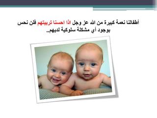 أطفالنا نعمة كبيرة من الله عز وجل اذا احسنا تربيتهم فلن نحس 
بوجود أي مشكلة سلوكية لديهم.. 
 