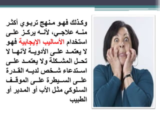 وكااذلك فهااو ماانهب تربااوي أكثاار 
مناااه علاجاااي، لأناااه يركاااز علاااى 
استخدام الأساليب الإيجابية فهاو 
لا يعتماااد علاااى الأدوياااة لآنهاااا لا 
تحااال المشاااكلة ولا يعتماااد علاااى 
اساااتدعاء شاااخص لدياااه القااادرة 
علااااى الساااايطرة علااااى الموقااااف 
الساالوكي مثاال الأب أو الماادير أو 
الطبيب 
 