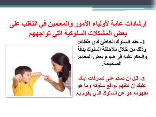 رشادات عامة لأولياء الأمور والمعلمين في التغلب على 
بعض المشكلات السلوكية التي تواجههم 
-1 حدد السلوك الخاطئ لدى طفلك: 
وذلك من خلال ملاحظة السلوك بدقة 
والحكم عليه في ضوء بعض المعايير 
الصحيحة. 
-2 قبل أن تحكم على تصرفات ابنك 
عليك أن تتفهم دوافع سلوكه وما هو 
مفهومه هو عن السلوك الذي يقوم به. 
 