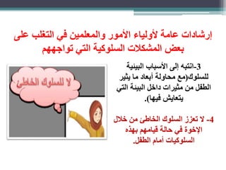 رشادات عامة لأولياء الأمور والمعلمين في التغلب على 
بعض المشكلات السلوكية التي تواجههم 
-3 انتبه لى الأسباب البيئية 
للسلوك)مع محاولة أبعاد ما يثير 
الطفل من مثيرات داخل البيئة التي 
يتعايش فيها(. 
-4 لا تعز السلوك الخاطئ من خلال 
الإخوة في حالة قيامهم بهذه 
السلوكيات أمام الطفل. 
 