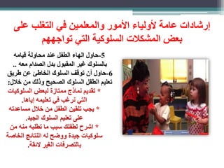 رشادات عامة لأولياء الأمور والمعلمين في التغلب على 
بعض المشكلات السلوكية التي تواجههم 
-5 حاول الهاء الطفل عند محاولة قيامه 
بالسلوك غير المقبول بدل الصدام معه .. 
-6 حاول أن توقف السلوك الخاطئ عن طريق 
تعليم الطفل السلوك الصحيح وذلك من خلال: 
* تقديم نماذج ممتا ة لبعض السلوكيات 
التي نرغب في تعليمه ياها. 
* يجب تلقين الطفل من خلال مساعدته 
على تعليم السلوك الجيد. 
* اشرح لطفلك سبب ما تطلبه منه من 
سلوكيات جيدة ووضح له النتائب الخاصة 
بالتصرفات الغير لائقة. 
 