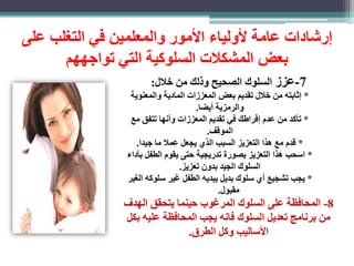 رشادات عامة لأولياء الأمور والمعلمين في التغلب على 
بعض المشكلات السلوكية التي تواجههم 
-7 عز السلوك الصحيح وذلك من خلال: 
* ثابته من خلال تقديم بعض المعز ات المادية والمعنوية 
والرمزية أيضا. 
* تأكد من عدم فراطك في تقديم المعز ات وأنها تتفق مع 
الموقف. 
* قدم مع هذا التعزيز السبب الذي يجعل عملا ما جيدا. 
* اسحب هذا التعزيز بصورة تدريجية حتى يقوم الطفل بأداء 
السلوك الجيد بدون تعزيز. 
* يجب تشجيع أي سلوك بديل يبديه الطفل غير سلوكه الغير 
مقبول. 
-8 المحافظة على السلوك المرغوب حينما يتحقق الهدف 
من برنامب تعديل السلوك فانه يجب المحافظة عليه بكل 
الأساليب وكل الطرق. 
 