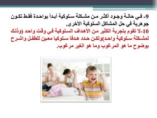 -9 فااي حالااة وجااود أكثاار ماان مشااكلة ساالوكية أباادأ بواحاادة فقااط تكااون 
جوهرية في حل المشاكل السلوكية الأخرى. 
-10 لا تقوم بتجربة الكثير مان الأهاداف السالوكية فاي وقات واحاد )وذلاك 
لمشااكلة ساالوكية واحااد(ولكاان حاادد هاادفا ساالوكيا معااين للطفاال واشاارح 
بوضوح ما هو المرغوب وما هو الغير مرغوب. 
 
