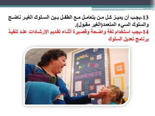 -13 يجااب أن يميااز كاال ماان يتعاماال مااع الطفاال بااين الساالوك الغياار ناضااب 
والسلوك السيء المتعمد)الغير مقبول(. 
-14 يجب استخدام لغة واضاحة وقصايرة أثنااء تقاديم الإرشاادات عناد تنفياذ 
برنامب تعديل السلوك 
 