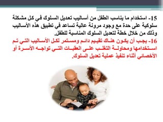 -15 استخدام ما يناسب الطفل من أسااليب تعاديل السالوك فاي كال مشاكلة 
سلوكية على حدة مع وجود مرونة عالية تساعد في تطبيق هذه الأسااليب 
وذلك من خلال خطة لتعديل السلوك المناسبة للطفل. 
-16 يجااب أن يكااون هناااك تقياايم دائاام ومسااتمر لكاال الأساااليب التااي تاام 
اسااااتخدامها ومحاولااااة التغلااااب علااااى العقبااااات التااااي تواجااااه الأساااارة أو 
الأخصائي أثناء تنفيذ عملية تعديل السلوك. 
 