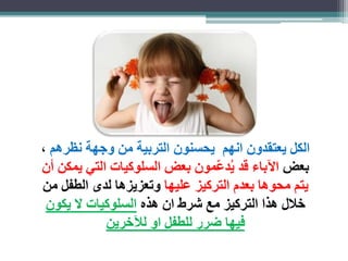 الكل يعتقدون انهم يحسنون التربية من وجهة نظرهم ، 
بعض الآباء قد يُد ع مون بعض السلوكيات التي يمكن أن 
يتم محوها بعدم التركيز عليها وتعزيزها لدى الطفل من 
خلال هذا التركيز مع شرط ان هذه السلوكيات لا يكون 
فيها ضرر للطفل او للآخرين 
 