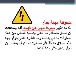 ملحوظة مهمة جد ا : 
ذا ما اظهار سالوكا تعجاز عان فهماه فقاد يسااعدك 
أن تسااأل نفسااك: مااا الااذي يكساابه الطفاال ماان هااذا 
السلوك؟ ما هي بدائلاه وماا الطارق التاي تاوفر بهاا 
هذه البدائل مكافأة اقل للطفال؟ ثام، كياف يمكنناا أن 
نوفر بدائل أكثر مكافأة له؟ 
 