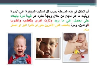 أن الطفل في هذه المرحلة يجرب كل اساليب السيطرة على الأسرة 
ويثبت ما هو ناجح من خلال وجهة نظره هو فيبدأ تارة بالبكاء 
حتى يحصل على ما يريد وتار ت اخرى بالغضب والضرب 
للوالدين، ومرة بالعنف على الآخرين حتى لو كانوا اكبر او اصغر 
منه. 
 