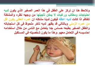 ونلاحظ هنا ان نركز على الطفل في هذا العمر الصغير الذي يكون لديه 
احتياجات ومطالب ورغبات لا يمكن تأجيلها من وجهه نظره والمشكلة 
تتفاقم اذا كانت لديه اعاقه فيكون لدينا مشكله ان عمره العقلي يكون اقل 
من عمره الزمني وبالتالي قد يظهر لديه تأخر ملحوظ في كل استجاباته 
والطفل الصغير بطبعه حساس جدا يتعامل مع الناس من خلال استخدامه 
احاسيسه في التعامل معهم ،وهذا ما يكون شخصيته في المستقبل 
 