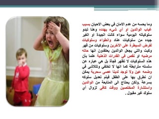 وما يحسه من عدم الامان في بعضالاحيان بسبب 
غياب الوالدين او أي شيء يهدده وهنا تبدو 
سلوكياته اليومية سواء كانت الجيدة او الغير 
جيده من سلوكيات عناد وانطواء وسلوكيات 
لفرض السيطرة على الآخرين وسلوكيات من قهر 
وكبت والتي يجعل الوالدين يعتقدون انها حاله 
مرضيه او نقص في القدرات الذهنية علما بأن 
هذ ه السلوكيات لا تظهر فجأة بل هي عباره عن 
سلسله مترابطة كما انها لا تختفي وتتلاشى في 
وضمه عين ولا توجد لدينا عصى سحرية يمكن 
ان نطرق بها على الطفل فيتم تعديل سلوكه 
بسرعة .ولكن يحتاج الى المتابعة من الوالدين 
واستشارة المختصين ووقت كافي لزوال أي 
سلوك غير مقبول . 
 