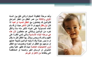 وتُعد مرحلة الطفولة المبكرة والتي تقع بين السنه 
الأولى والثالثة من عمر الطفل من اخطر المراحل 
فالوالدين قد يتعاملون مع الطفل كدميه او لعبه اذا 
كان اول طفل لديهم او اذا كان الاخير حيث ان قد يتم 
الغاء المسئولية على اخوته الأكبر منه سن ا والاقل 
خبره من الوالدين وبالتالي هم مخطئون لان هذه 
هي مرحله البناء الأساسية والتي تنمي القدرة على 
الفهم والإدراك ويحس ويتأثر بها الطفل لكل ما يقال 
او ما يدور حولة وقد لا ينتبه الوالدين لنتيجة عملهم 
او مزحهم مع الطفل او أخوته وخصوصا مع الطفل 
ذوي الاحتياجات الخاصة حيث قد تظهر عليه بعض 
التشوش او الرسائل الغير واضحه أو المتناقضة 
التي يتلقاها من الأهل او غيرهم 
 