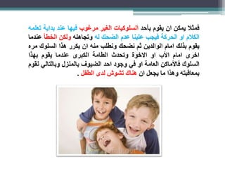 فمثلا يمكن ان يقوم بأحد السلوكيات الغير مرغوب فيها عند بداية تعلمه 
الكلام او الحركة فيجب علينا عدم الضحك له وتجاهله ولكن الخطأ عندما 
يقوم بذلك امام الوالدين ثم نضحك ونطلب منه ان يكرر هذا السلوك مره 
اخرى امام الأب او الاخوة وتحدث الطامة الكبرى عندما يقوم بهذا 
السلوك فالأماكن العامة او في وجود احد الضيوف بالمنزل وبالتالي نقوم 
بمعاقبته وهذا ما يجعل ان هناك تشوش لدى الطفل . 
 