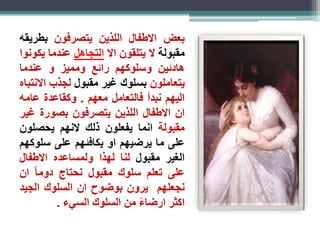 بعض الاطفال اللذين يتصرفون بطريقه 
مقبولة لا يتلقون الا التجاهل عندما يكونوا 
هادئين وسلوكهم رائع ومميز و عندما 
يتعاملون بسلوك غير مقبول لجذب الانتباه 
اليهم نبدأ فالتعامل معهم . وكقاعدة عامه 
ان الاطفال اللذين يتصرفون بصورة غير 
مقبولة انما يفعلون ذلك لانهم يحصلون 
على ما يرضيهم او يكافئهم على سلوكهم 
الغير مقبول لنا لهذا ولمساعده الاطفال 
على تعلم سلوك مقبول نحتاج دوم ا ان 
نجعلهم يرون بوضوح ان السلوك الجيد 
اكثر ارضا ء من السلوك السيء . 
 