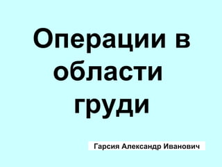 Операции в
области
груди
Гарсия Александр Иванович
 