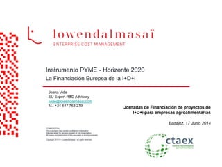 CONFIDENTIAL:
This document may contain confidential information
intended solely for persons present at this presentation.
All copies and distribution of this document is strictly prohibited.
.
Copyright 2014 ® • Lowendalmasaï • all rights reserved.
Instrumento PYME - Horizonte 2020
La Financiación Europea de la I+D+i
Joana Vide
EU Expert R&D Advisory
jvide@lowendalmasai.com
M.: +34 647 763 279
Jornadas de Financiación de proyectos de
I+D+i para empresas agroalimentarias
Badajoz, 17 Junio 2014
 