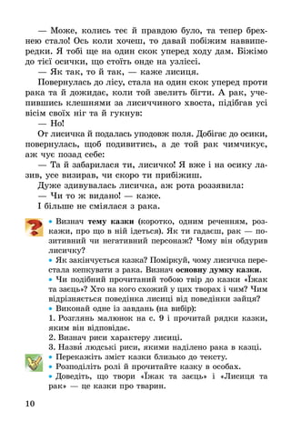 10
—	Може, колись теє й правдою було, та тепер брех-
нею стало! Ось коли хочеш, то давай побіжим наввипе-
редки. Я тобі ще на один скок уперед ходу дам. Біжімо
до тієї осички, що стоїть онде на узліссі.
—	Як так, то й так, — каже лисиця.
Повернулась до лісу, стала на один скок уперед проти
рака та й дожидає, коли той звелить бігти. А рак, уче-
пившись клешнями за лисиччиного хвоста, підібгав усі
вісім своїх ніг та й гукнув:
—	Но!
От лисичка й подалась уподовж поля. Добігає до осики,
повернулась, щоб подивитись, а де той рак чимчикує,
аж чує позад себе:
—	Та й забарилася ти, лисичко! Я вже і на осику ла-
зив, усе визирав, чи скоро ти прибіжиш.
Дуже здивувалась лисичка, аж рота роззявила:
—	Чи то ж видано! — каже.
І більше не сміялася з рака.
•• Виз­нач те­му казки (коротко, одним реченням, роз-
кажи, про що в ній ідеться). Як ти гадаєш, рак — по­
зи­тив­ний чи не­га­тив­ний пер­со­наж? Чо­му він об­ду­рив
ли­сич­ку?
•• Як закінчується каз­ка? Поміркуй, чо­му ли­сич­ка пере-
стала кепкувати з рака. Визнач ос­нов­ну дум­ку казки.
•• Чи подібний прочитаний тобою твір до казки «Їжак
та заєць»? Хто на кого схожий у цих творах і чим? Чим
відрізняється поведінка лисиці від поведінки зайця?
•• Виконай одне із завдань (на вибір):
1.	Розглянь малюнок на с. 9 і прочитай рядки казки,
яким він відповідає.
2.	Визнач риси характеру лисиці.
3.	Назви людські риси, якими наділено рака в казці.
•• Пе­ре­ка­жіть зміст каз­ки близь­ко до тек­с­ту.
•• Роз­поділіть ролі й про­чи­тай­те каз­ку в осо­бах.
•• Доведіть, що твори «Їжак та заєць» і «Лисиця та
рак» — це казки про тварин.
 