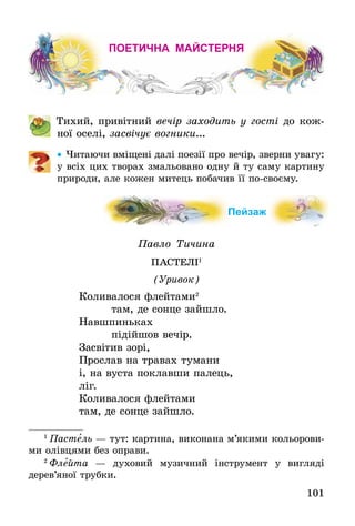 101
ПОЕТИЧНА МАЙСТЕРНЯ
	 Тихий, привітний вечір заходить у гості до кож-
ної оселі, засвічує вогники...
•• Читаючи вміщені далі поезії про вечір, зверни увагу:
у всіх цих творах змальовано одну й ту саму картину
природи, але кожен митець побачив її по-своєму.
Пейзаж
Павло Тичина
ПАСТЕЛІ1
(Уривок)
Коливалося флейтами2
    там, де сонце зайшло.
Навшпиньках
    підійшов вечір.
Засвітив зорі,
Прослав на травах тумани
і, на вуста поклавши палець,
ліг.
Коливалося флейтами
там, де сонце зайшло.
1
 Пастель — тут: картина, виконана м’якими кольорови-
ми олівцями без оправи.
2
 Флейта — духовий музичний інструмент у вигляді
дерев’яної трубки.
 