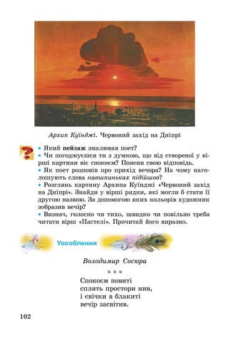 102
Архип Куїнджі. Червоний захід на Дніпрі
•• Який пейзаж змалював поет?
•• Чи погоджуєшся ти з ­думкою, що від створеної у ві-
рші картини віє спокоєм? Поясни свою відповідь.
•• Як поет розповів про прихід вечора? На чому наго­
лошують слова навшпиньках підійшов?
•• Розглянь картину Архипа Куїнджі «Червоний захід
на Дніпрі». Знайди у вірші рядки, які могли б стати її
другою назвою. За до­помогою яких кольорів художник
зобразив вечір?
•• Визнач, голосно чи тихо, швидко чи повільно треба
читати вірш «Пастелі». Прочитай його виразно.
Уособлення
Володимир Сосюра
* * *
Спокоєм повиті
сплять простори нив,
і свічки в блакиті
вечір засвітив.
 