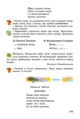 103
Щось шепоче вітер,
спить в ставку вода,
і в вікно розкрите
місяць загляда.
•• Назви слова, за допомогою яких поет олюднює вечір,
ниви, вітер, воду і місяць. Це прийом уособлення.
•• Доведи, що описана в поезії картина наповнена спо-
коєм, ­тишею.
•• Порівняйте прочитані вірші про вечір. Простежте,
якими словами його описують різні автори. Доповніть
подані речення.
За Павлом Тичиною За Володимиром Сосюрою
... підійшов вечір, Вечір ... ... ,
... зорі. місяць ... у ... .
	 Вечоріло. Блакитне небо наче оперезалося широ­
ким рожевим поясом. В останньому промінні сон-
ця грала дрібненька мушва і, мов сітка, мигтіла перед
очима.
Михайло Коцюбинський
•• Знайди в тексті порівняння. Чому автор порівнює
мошок із сіткою?
Епітет
Наталя Забіла
Зірочки
Ледве ясне сонечко
скотиться додолу,
ледве вечір присмерком
вкриє ліс і поле,
як на небі синьому,
 