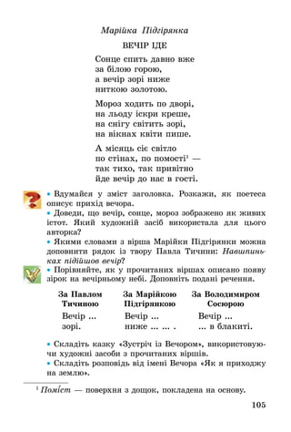 105
Марійка Підгірянка
ВЕЧІР ІДЕ
Сонце спить давно вже
за білою горою,
а вечір зорі ниже
ниткою золотою.
Мороз ходить по дворі,
на льоду іскри креше,
на снігу світить зорі,
на вікнах квіти пише.
А місяць сіє світло
по стінах, по помості1
—
так тихо, так привітно
йде вечір до нас в гості.
•• Вдумайся у зміст заголовка. Розкажи, як поетеса
описує прихід вечора.
•• Доведи, що вечір, сонце, мороз зображено як живих
­істот. Який художній засіб використала для цього
­авторка?
•• Якими словами з вірша Марійки Підгірянки можна
до­повнити рядок із твору Павла Тичини: Навшпинь­
ках підійшов вечір?
•• Порівняйте, як у прочитаних віршах описано появу
зірок на вечірньому небі. Доповніть подані речення.
За Павлом
Тичиною
За Марійкою
Підгірянкою
За Володимиром
Сосюрою
Вечір ...
зорі.
Вечір ...
ниже ... ... .
Вечір ...
... в блакиті.
•• Складіть казку «Зустріч із Вечором», використовую-
чи художні засоби з прочитаних віршів.
•• Складіть розповідь від імені Вечора «Як я приходжу
на землю».
1
 Поміст — поверхня з дощок, покладена на ос­нову.
 