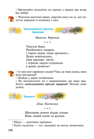 106
•• Прочитайте напам’ять по одному з віршів про вечір
(на вибір).
•• Читаючи наступні вірші, звертай увагу на те, які по-
чуття передано в кожному з них.
Замилування красою
природи
Микола Вороний
* * *
Ущухла буря.
Розійшлись хмарки,
і скрізь панує тиша урочиста...
Душа всміхнулась,
знов прозора, чиста,
і отрясає перли1
-слізоньки
в разок намиста2
.
•• Із чим поет порівнює сльози? Чим, на твою думку, вони
були викли­кані?
•• Знайди у вірші уособлення.
•• Чи погоджуєшся ти з твердженням, що вірш про­
йнято замилуванням красою природи? Поясни свою
думку.
Тривога
Ліна Костенко
* * *
Шипшина важко віддає плоди.
Вона людей хапає за рукава.
1
 Перли — коштовна прикраса.
2
 Разок намиста — тут: нанизані на нитку намистини.
 