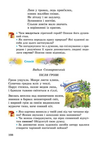 108
Лиш у травах, ледь прив’ялих,
коник жалібно співає.
Не зітхну і не заплачу.
Зупинюся і постою.
Сльози зовсім мало значать
в порівнянні із красою.
•• Чим милується ліричний герой? Опиши його душев-
ний стан.
•• Як поетеса передала красу природи? Які ­художні за-
соби для цього застосувала?
•• Чи погоджуєшся ти з думкою, що спілкування з при-
родою і розуміння її краси допомагають людині подо-
лати смуток? Поясни свою відповідь.
Спокій
Вадим Скомаровський
ПІСЛЯ ГРОЗИ
Гроза ущухла. Мокре листя хлипа.
Сунична грядка мліє у теплі.
Парує стежка, пахне медом липа,
і бджоли тьмяно світяться в гіллі.
Звелась веселка над пшеничним полем,
явивши в барвах неповторний світ,
і мирний грім за синім видноколом
муркоче тихо, наче сонний кіт.
•• Яка картина виникла у твоїй уяві під час читання вір­
ша? Якими звуками і запахами вона наповнена?
•• Чи можна стверджувати, що вірш сповнений відчут-
тям спокою? Обґрунтуй свою думку.
•• За допомогою яких художніх засобів автору вдалося
створити чарівний поетичний пейзаж?
 