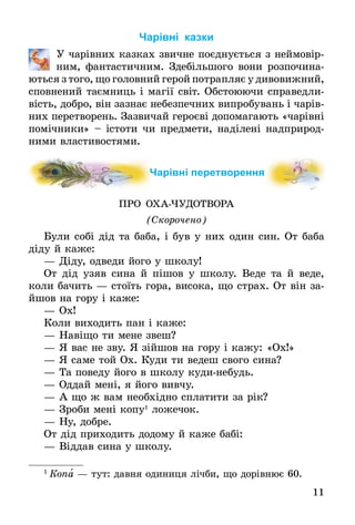 11
Чарівні казки
	 У чарівних казках звичне поєднується з неймо­­вір­
ним, фантастичним. Здебільшого вони розпочи­на­
ються з того, що головний герой потрапляє у диво­вижний,
сповнений таємниць і магії світ. Обстоюючи справедли-
вість, добро, він зазнає небезпечних випро­бувань і чарів-
них перетворень. Зазвичай героєві допомагають «чарівні
помічники» – істоти чи предмети, наділені надприрод-
ними властивостями.
Чарівні перетворення
ПРО ОХАЧУДОТВОРА
(Скорочено)
Були собі дід та баба, і був у них один син. От баба
діду й каже:
—	Діду, одведи його у школу!
От дід узяв сина й пішов у школу. Веде та й веде,
коли бачить — стоїть гора, висока, що страх. От він за­
йшов на гору і каже:
—	Ох!
Коли виходить пан і каже:
—	Навіщо ти мене звеш?
—	Я вас не зву. Я зійшов на гору і кажу: «Ох!»
—	Я саме той Ох. Куди ти ведеш свого сина?
—	Та поведу його в школу кудинебудь.
—	Оддай мені, я його вивчу.
—	А що ж вам необхідно сплатити за рік?
—	Зроби мені копу1
ложечок.
—	Ну, добре.
От дід приходить додому й каже бабі:
—	Віддав сина у школу.
1
 Копа — тут: давня одиниця лічби, що дорівнює 60.
 