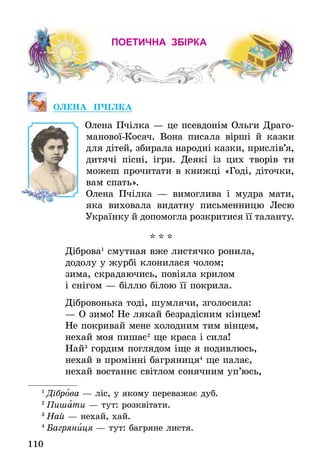 110
поетична збірка
ОЛЕНА ПЧІЛКА
Олена Пчілка — це псевдонім Ольги Драго-
манової-Косач. Вона писала вірші й казки
для дітей, збирала народні казки, прислів’я,
дитячі пісні, ігри. Деякі із цих творів ти
можеш прочитати в книжці «Годі, діточки,
вам спать».
Олена Пчілка — вимоглива і мудра мати,
яка виховала видатну письмен­ницю Лесю
Українку й допомогла розкритися її та­ланту.
* * *
Діброва1
смутная вже листячко ронила,
додолу у журбі клонилася чолом;
зима, скрадаючись, повіяла крилом
і снігом — біллю білою її покрила.
Дібровонька тоді, шумлячи, зголосила:
— О зимо! Не лякай безрадісним кінцем!
Не покривай мене холодним тим вінцем,
нехай моя пишає2
ще краса і сила!
Най3
гордим поглядом іще я подивлюсь,
нехай в промінні багряниця4
ще палає,
нехай востаннє світлом сонячним уп’юсь,
1
 Діброва — ліс, у якому переважає дуб.
2
 Пишати — тут: розквітати.
3
 Най — нехай, хай.
4
 Багряниця — тут: багряне листя.
 
