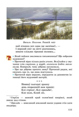 111
Василь Полєнов. Ранній сніг
най пташка хоч одна ще заспіває!.. —
І перший сніг на вітті розтопивсь,
неначе слізьми гіркими поливсь...
•• Який пейзаж змалювала письменниця? Що зобразив
художник?
•• Прочитай вірш кілька разів уголос. Вслухайся у зву-
чання слів смутная, у журбі, зголосила (тобто запла­
кала). Поміркуй, чому діброва засумувала.
•• Про що діброва просить зиму? Прочитай рядки, які
свідчать про те, що зима відступила.
•• Прочитай вірш виразно, передаючи за допомогою ін-
тонації його журливий настрій.
* * *
Новину сьогодні зранку
день вчорашній нам приніс:
білі стріхи1
, білі призьби2
,
біле поле, білий ліс.
1
 Стрі´ха — нижній край солом’яної покрівлі, який
звисає над стіною.
2
 Призьба — невеликий земляний насип уздовж стін хати
знадвору.
 