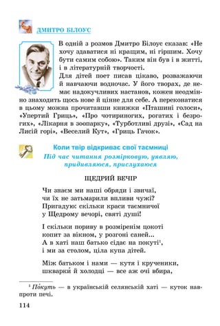 114
ДМИТРО БІЛОУС
В одній з розмов Дмитро Білоус сказав: «Не
хочу здаватися ні кращим, ні гіршим. Хочу
бути самим собою». Таким він був і в житті,
і в літературній творчості.
Для дітей поет писав цікаво, розважаючи
й навчаючи водночас. У його творах, де не-
має надокучливих настанов, кожен неодмін-
но знаходить щось нове й цінне для себе. А переконатися
в цьому можна прочитавши книжки «Пташині голоси»,
«Упертий Гриць», «Про чотириногих, рогатих і безро-
гих», «Лікарня в зоопарку», «Турботливі друзі», «Сад на
Лисій горі», «Веселий Кут», «Гриць Гачок».
Коли твір відкриває свої таємниці
Під час читання розмірковую, уявляю,
придивляюся, прислухаюся
ЩЕДРИЙ ВЕЧІР
Чи знаєм ми наші обряди і звичаї,
чи їх не затьмарили впливи чужі?
Пригадую: скільки краси таємничої
у Щедрому вечорі, святі душі!
І скільки пориву в розміренім цокоті
копит за вікном, у розгоні саней...
А в хаті наш батько сідає на покуті1
,
і ми за столом, ціла купа дітей.
Між батьком і нами — кутя і крученики,
шкварки й холодці — все аж очі вбира,
1
 Покуть — в українській селянській хаті — куток нав­
проти печі.
 