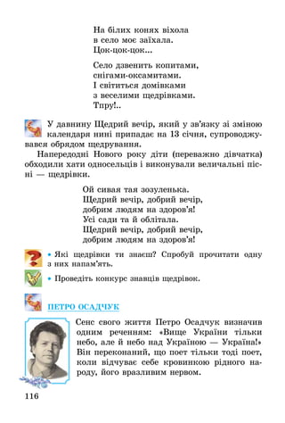 116
На білих конях віхола
в село моє заїхала.
Цок-цок-цок...
Село дзвенить копитами,
снігами-оксамитами.
І світиться домівками
з веселими щедрівками.
Тпру!..
	 У давнину Щедрий вечір, який у зв’язку зі зміною
календаря нині припадає на 13 січня, супроводжу-
вався обрядом щедрування.
Напередодні Нового року діти (переважно дівчатка)
обходили хати односельців і виконували величальні піс­
ні — щедрівки.
Ой сивая тая зозуленька.
Щедрий вечір, добрий вечір,
добрим людям на здоров’я!
Усі сади та й облітала.
Щедрий вечір, добрий вечір,
добрим людям на здоров’я!
•• Які щедрівки ти знаєш? Спробуй прочитати одну
з них напам’ять.
•• Проведіть конкурс знавців щедрівок.
ПЕТРО ОСАДЧУК
Cенс свого життя Петро Осадчук визначив
одним реченням: «Вище України тільки
небо, але й небо над Україною — Україна!»
Він переконаний, що поет тільки тоді поет,
коли відчуває себе кровинкою рідного на-
роду, його вразливим нервом.
 