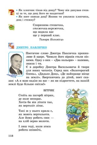 118
•• Як хлопчик тікав від дощу? Чому він дякував стеж-
ці за те, що дощ його не наздогнав?
•• Як поет описав дощ? Якими ти уявляєш хлопчика,
дощ і стежку?
Споришева стежечка,
стежечка-мережечка,
що водила нас
ще у перший клас.
Тамара Коломієць
ДМИТРО ПАВЛИЧКО
Поетичне слово Дмитра Павличка проник­
ливе й щире. Чимало його віршів стали піс-
нями. Одну з них - «Два кольори» - напевне,
знаєш і ти.
Є в доробку Дмитра Васильовича й твори
для юних читачів. Серед них «Золоторогий
Олень», «Дядько Дощ», «Де найкраще місце
на землі». Звертаючись до дітей, поет ска-
зав: «А я маю надію на вас - як ви підростете, на нашій
землі буде більше світла!»
ВІТРЯК
Стоїть на пагорбі вітряк,
де поле неокрає.
Хотів би він літати так,
як вертоліт літає.
Такі ж у нього крила є,
як мають вертольоти.
Але йому робить своє —
на хліб зерно молоти.
І лиш тоді, коли згаса
робота опівночі,
 