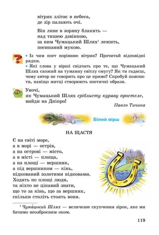 119
вітряк злітає в небеса,
де зір палають очі.
Він лине в зоряну блакить —
над тишею дзвінкою,
за ним Чумацький Шлях1
лежить,
посипаний мукою.
•• Із чим поет порівнює вітряк? Прочитай відповідні
рядки.
•• Які слова у вірші свідчать про те, що Чумацький
Шлях схожий на туманну світлу смугу? Як ти гадаєш,
чому автор не говорить про це прямо? Спробуй поясни-
ти, навіщо митці створюють поетичні образи.
	 Уночі,
як Чумацький Шлях сріблисту куряву простеле,
вийди на Дніпро!
Павло Тичина
Білий вірш
НА ЩАСТЯ
Є на світі море,
а в морі — острів,
а на острові — місто,
а в місті — площа,
а на площі — вершник,
а під вершником — кінь,
підкований золотими підковами.
Ходять по площі люди,
та ніхто не цікавий знати,
що то за кінь, що за вершник,
скільки століть стоять вони.
1
 Чумацький Шлях — величезне скупчення зірок, яке ми
бачимо неозброєним оком.
 