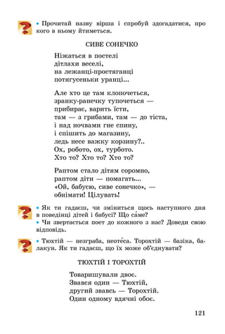 121
•• Прочитай назву вірша і спробуй здогадатися, про
кого в ньому йтиметься.
СИВЕ СОНЕЧКО
Ніжаться в постелі
дітлахи веселі,
на лежанці-простяганці
потягусеньки уранці...
Але хто це там клопочеться,
зранку-ранечку тупочеться —
прибирає, варить їсти,
там — з грибами, там — до тіста,
і над ночвами гне спину,
і спішить до магазину,
ледь несе важку корзину?..
Ох, робото, ох, турбото.
Хто то? Хто то? Хто то?
Раптом стало дітям соромно,
раптом діти — помагать...
«Ой, бабусю, сиве сонечко», —
обнімати! Цілувать!
•• Як ти гадаєш, чи зміниться щось наступного дня
в ­поведінці дітей і бабусі? Що саме?
•• Чи звертається поет до кожного з нас? Доведи свою
відповідь.
•• Тюхтій — незграба, неотеса. Торохтій — базіка, ба-
лакун. Як ти гадаєш, що їх може об’єднувати?
ТЮХТІЙ І ТОРОХТІЙ
Товаришували двоє.
Звався один — Тюхтій,
другий звавсь — Торохтій.
Один одному вдячні обоє.
 